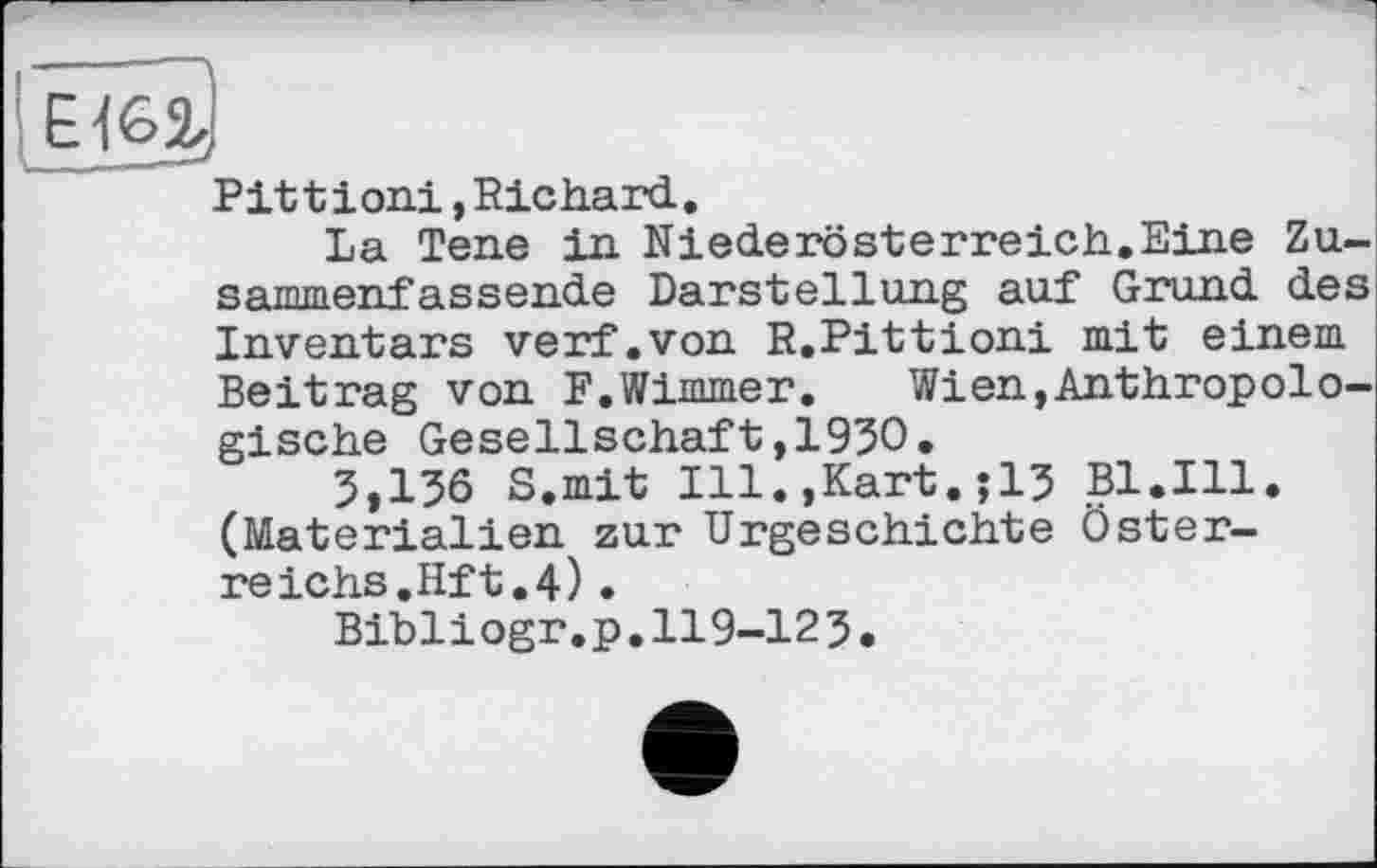 ﻿Pit t і oui, Richard.
La Tene in Niederösterreich.Eine Zu-sammenfassende Darstellung auf Grund des Inventars verf.von R.Pittioni mit einem Beitrag von F.Wimmer. Wien,Anthropologische Gesellschaft,1950.
5,136 S.mit Ill.,Kart.jl3 Bl.Ill. (Materialien zur Urgeschichte Österreichs.Hft.4) .
Bibliogr.p.119-123.